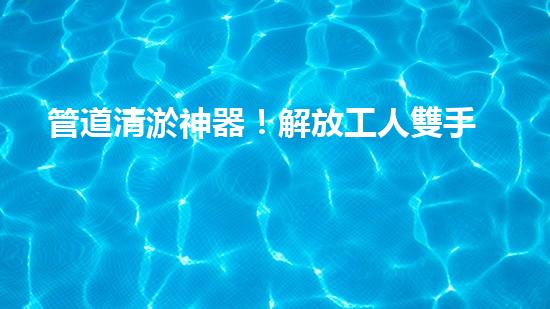 管道清淤神器！解放工人雙手，助力暢通水道！